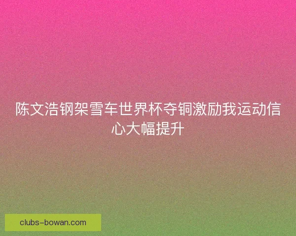 陈文浩钢架雪车世界杯夺铜激励我运动信心大幅提升