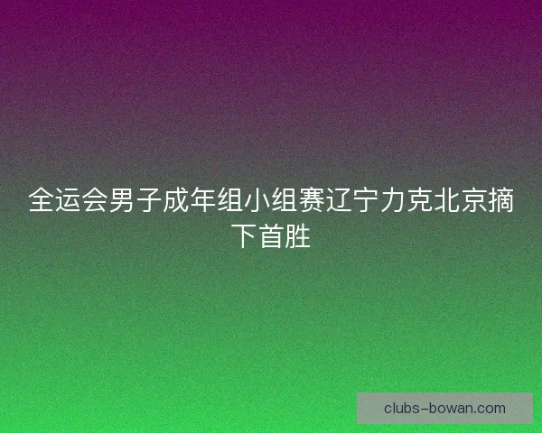 全运会男子成年组小组赛辽宁力克北京摘下首胜