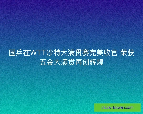 国乒在WTT沙特大满贯赛完美收官 荣获五金大满贯再创辉煌