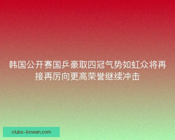 韩国公开赛国乒豪取四冠气势如虹众将再接再厉向更高荣誉继续冲击