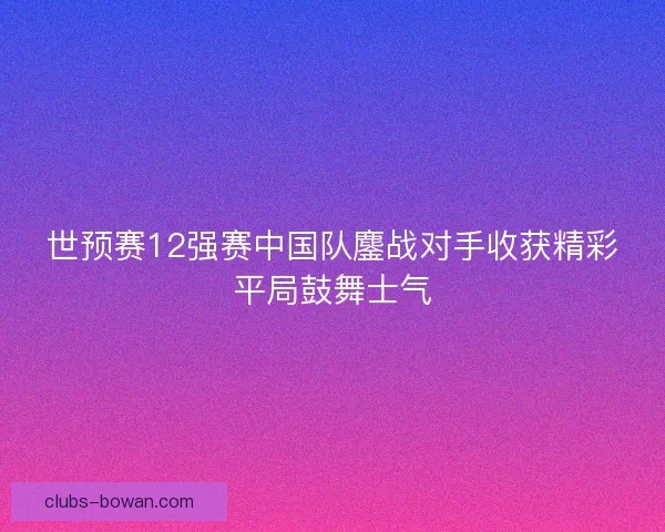 世预赛12强赛中国队鏖战对手收获精彩平局鼓舞士气